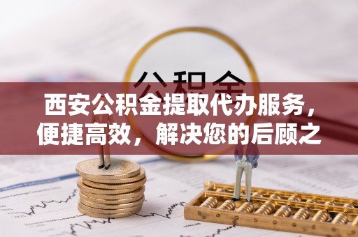 博兴西安公积金提取代办服务，便捷高效，解决您的后顾之忧
