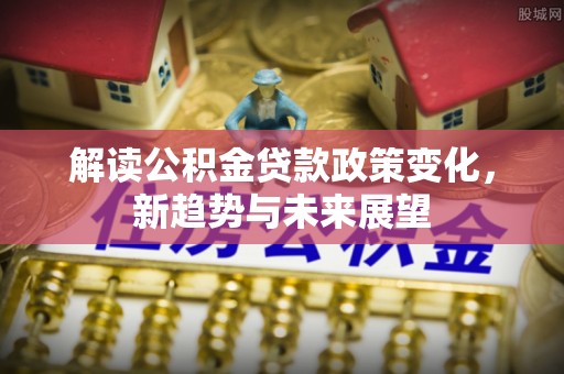 博兴解读公积金贷款政策变化，新趋势与未来展望