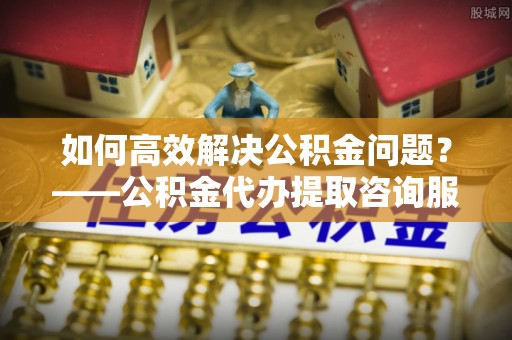 博兴如何高效解决公积金问题？——公积金代办提取咨询服务指南