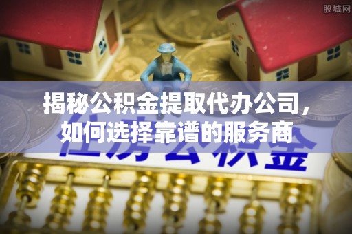 博兴揭秘公积金提取代办公司，如何选择靠谱的服务商