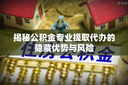 博兴揭秘公积金专业提取代办的隐藏优势与风险
