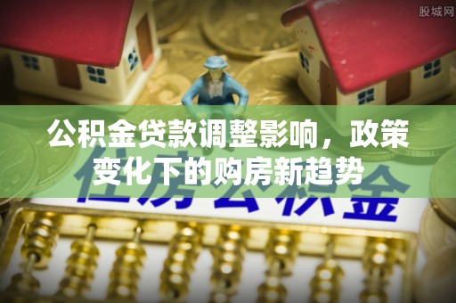 博兴公积金贷款调整影响，政策变化下的购房新趋势